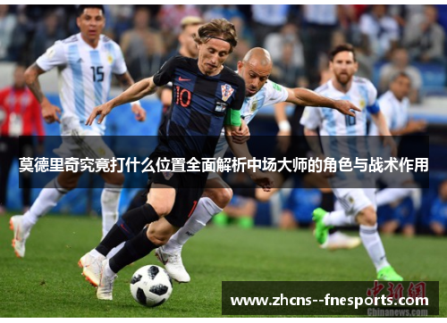 莫德里奇究竟打什么位置全面解析中场大师的角色与战术作用