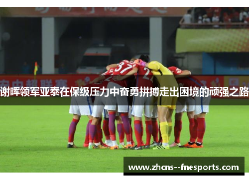 谢晖领军亚泰在保级压力中奋勇拼搏走出困境的顽强之路