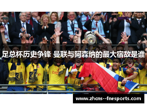 足总杯历史争锋 曼联与阿森纳的最大宿敌是谁