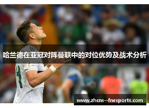 哈兰德在亚冠对阵曼联中的对位优势及战术分析