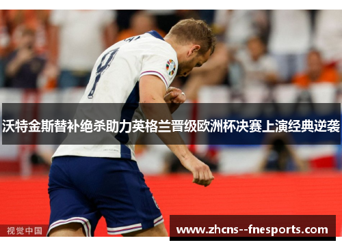 沃特金斯替补绝杀助力英格兰晋级欧洲杯决赛上演经典逆袭
